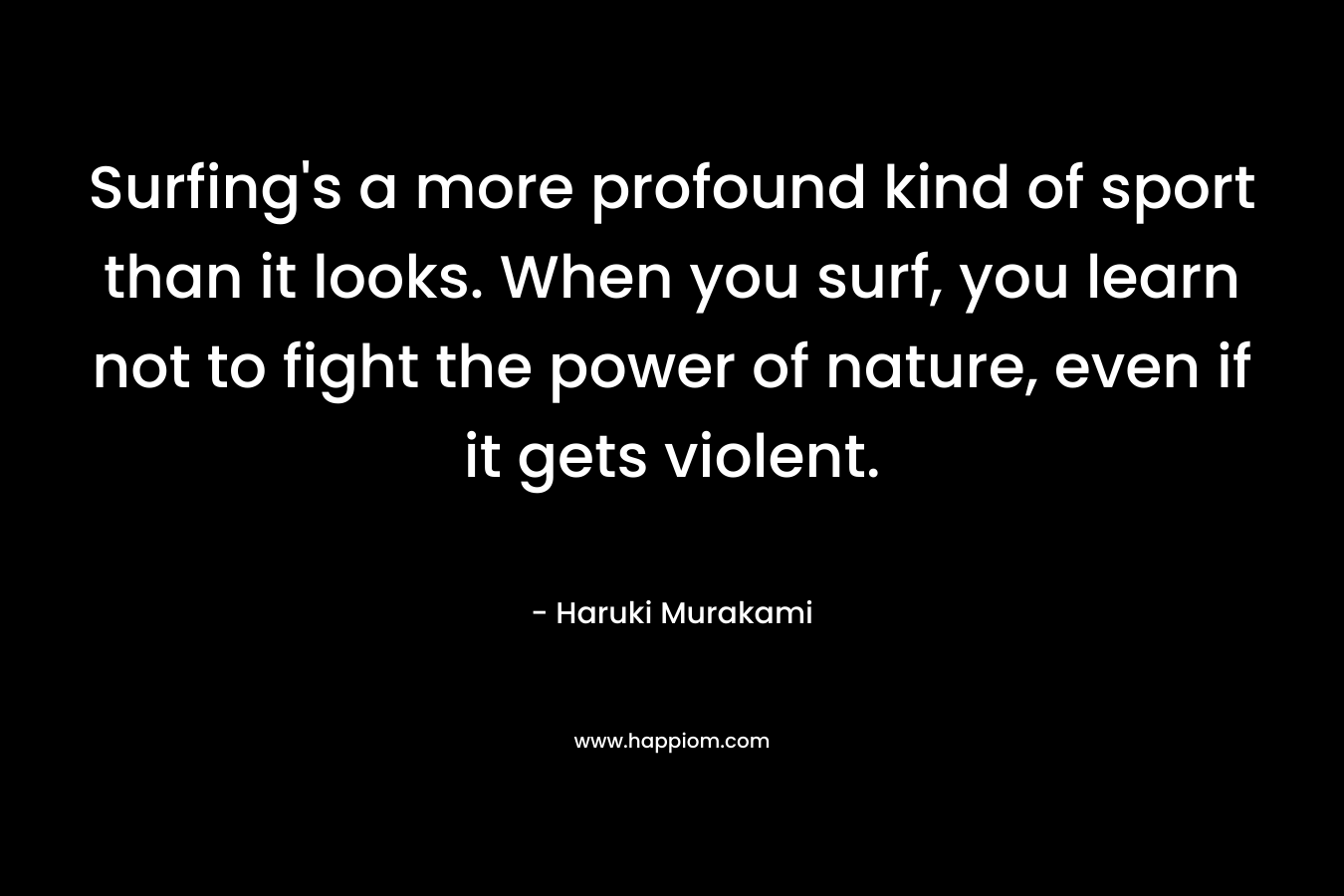 Surfing’s a more profound kind of sport than it looks. When you surf, you learn not to fight the power of nature, even if it gets violent. – Haruki Murakami