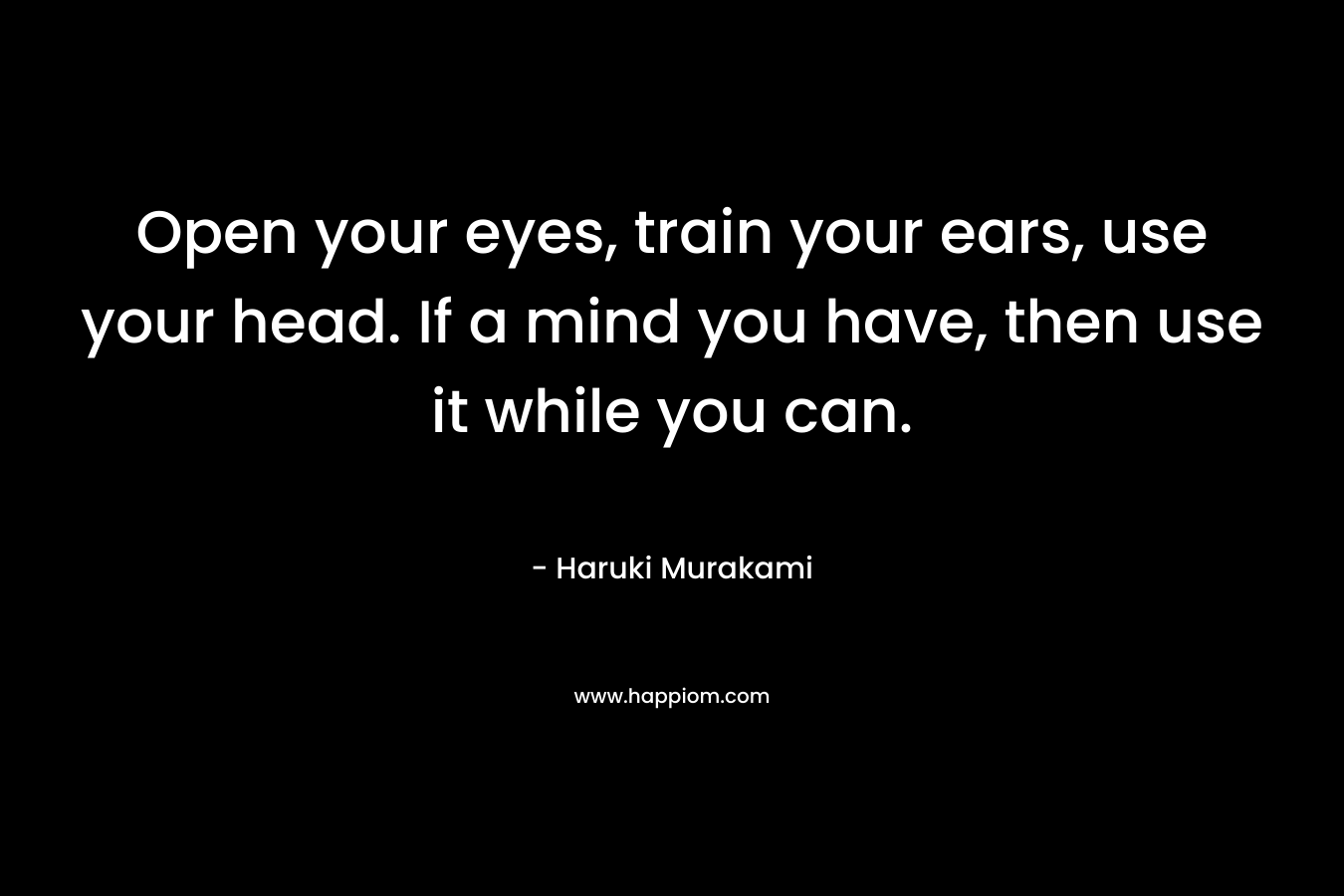 Open your eyes, train your ears, use your head. If a mind you have, then use it while you can.