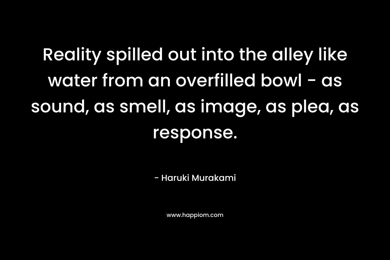 Reality spilled out into the alley like water from an overfilled bowl – as sound, as smell, as image, as plea, as response. – Haruki Murakami