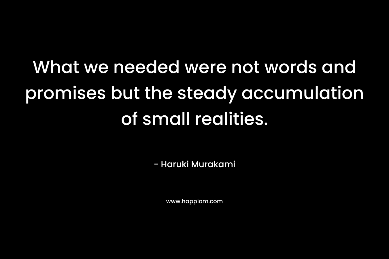 What we needed were not words and promises but the steady accumulation of small realities.