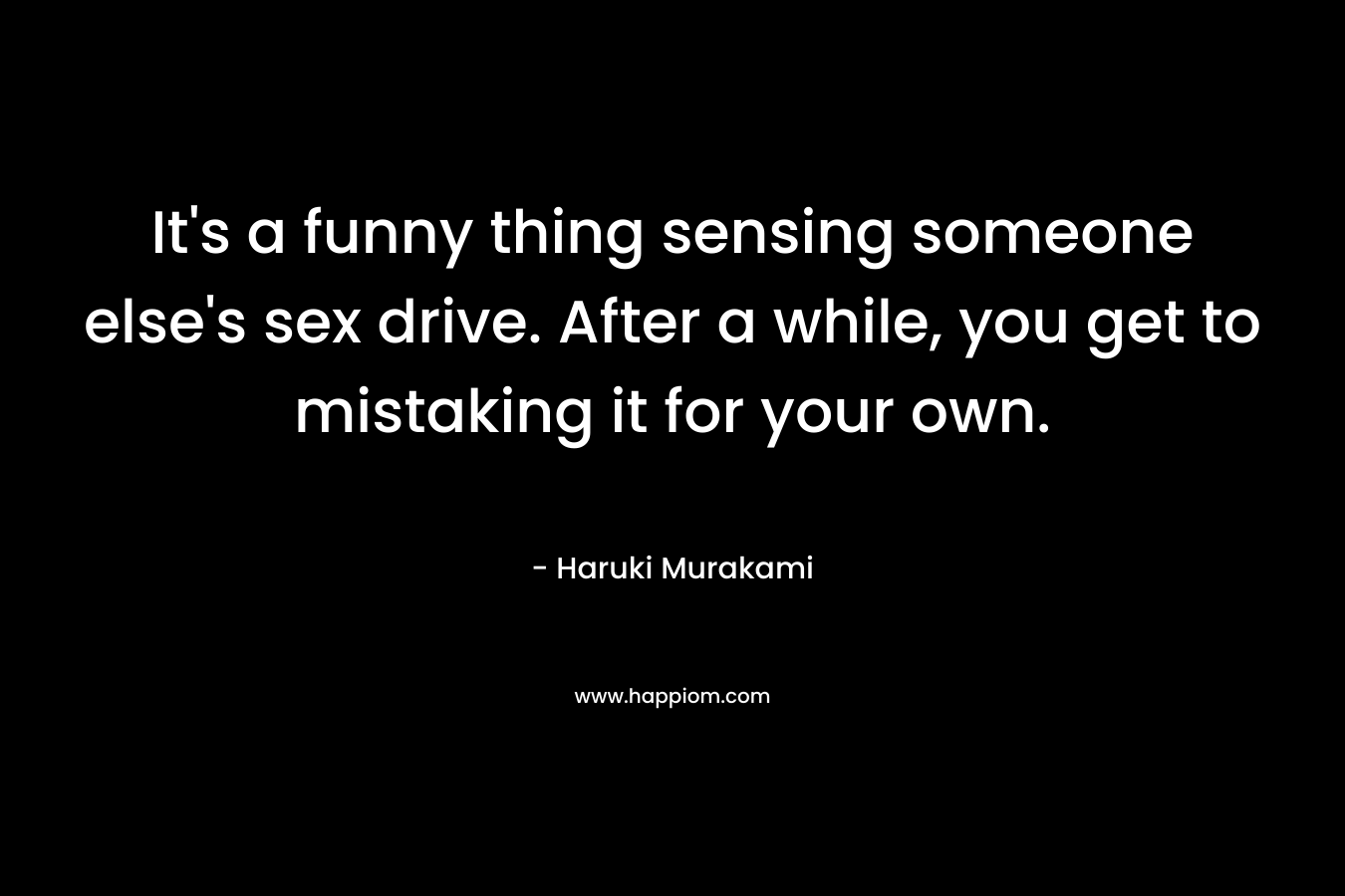 It’s a funny thing sensing someone else’s sex drive. After a while, you get to mistaking it for your own. – Haruki Murakami
