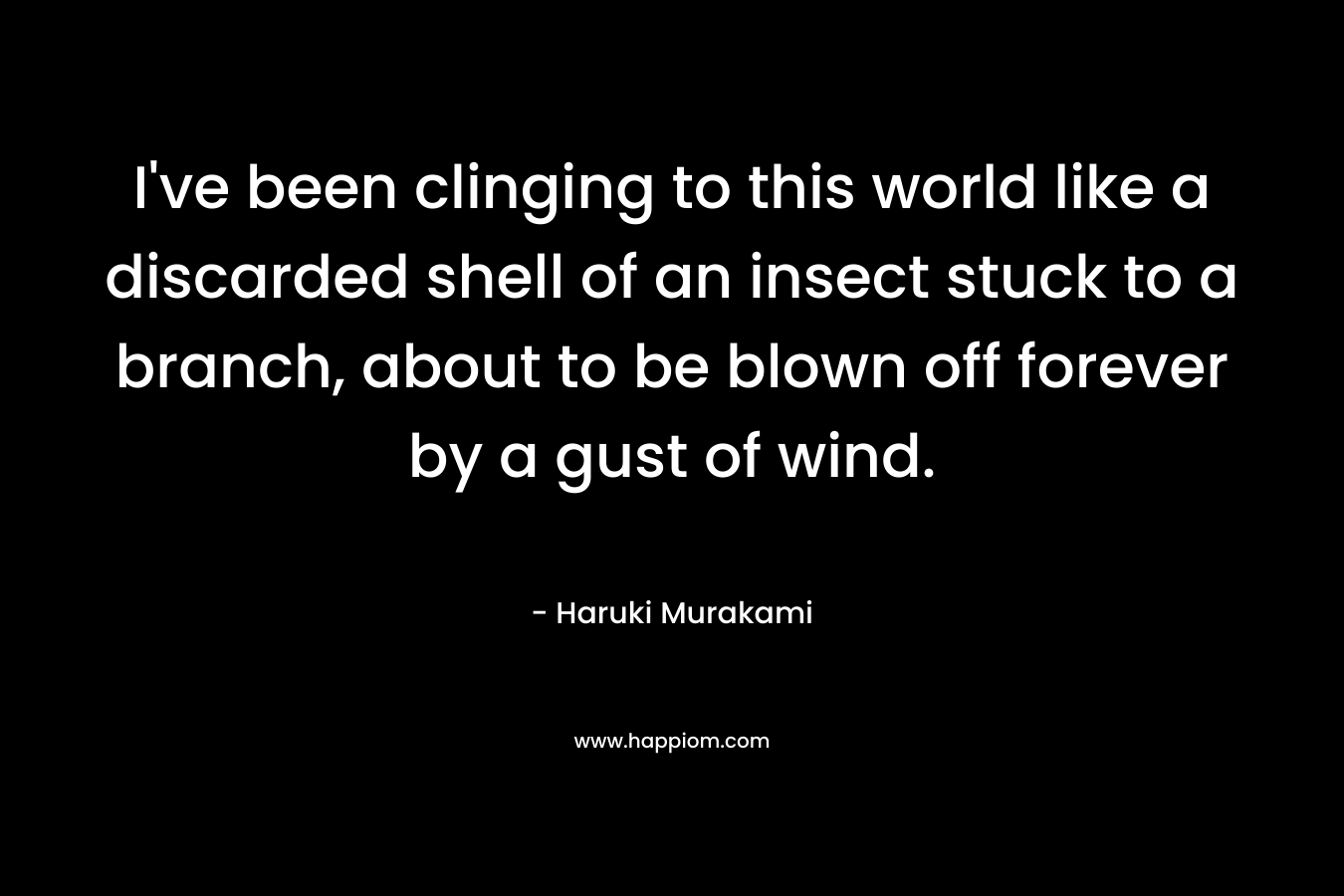 I’ve been clinging to this world like a discarded shell of an insect stuck to a branch, about to be blown off forever by a gust of wind. – Haruki Murakami