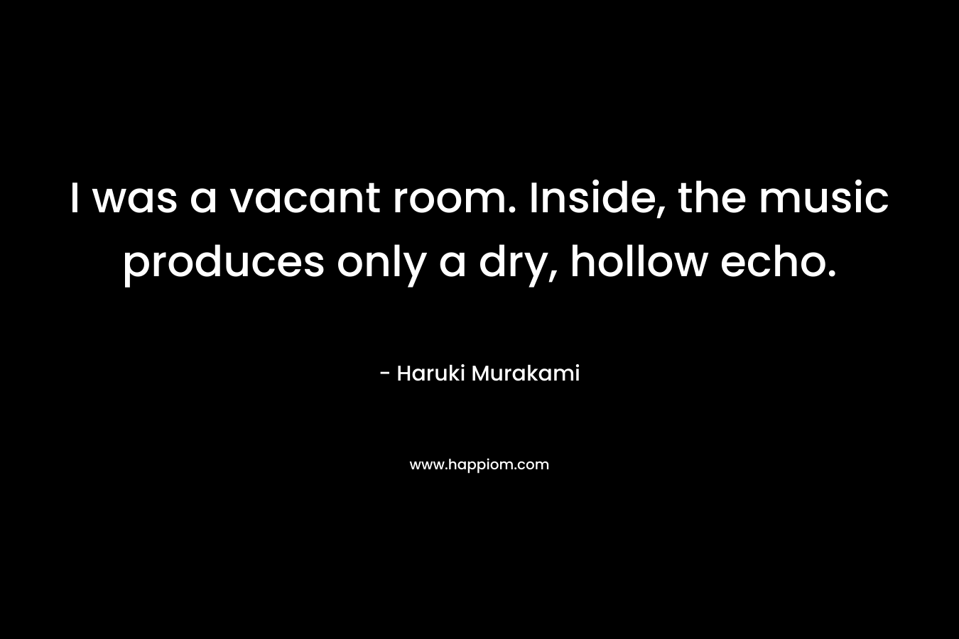 I was a vacant room. Inside, the music produces only a dry, hollow echo. – Haruki Murakami