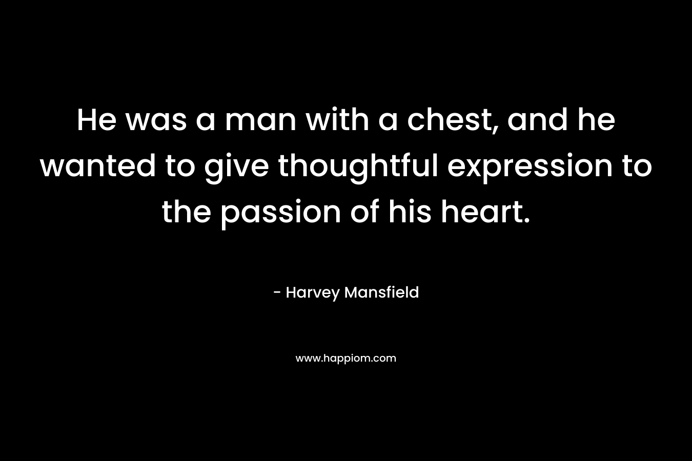 He was a man with a chest, and he wanted to give thoughtful expression to the passion of his heart.