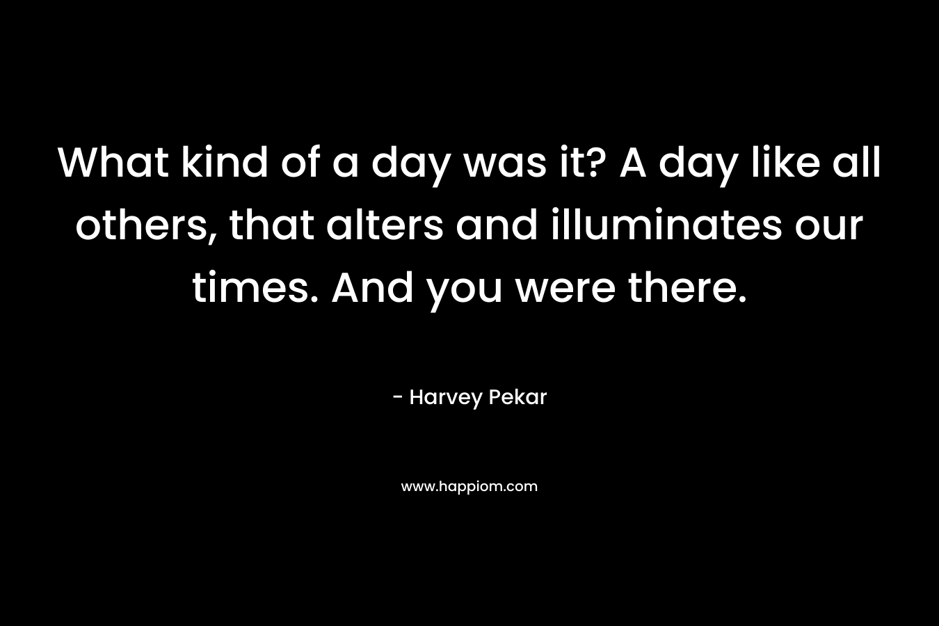 What kind of a day was it? A day like all others, that alters and illuminates our times. And you were there. – Harvey Pekar