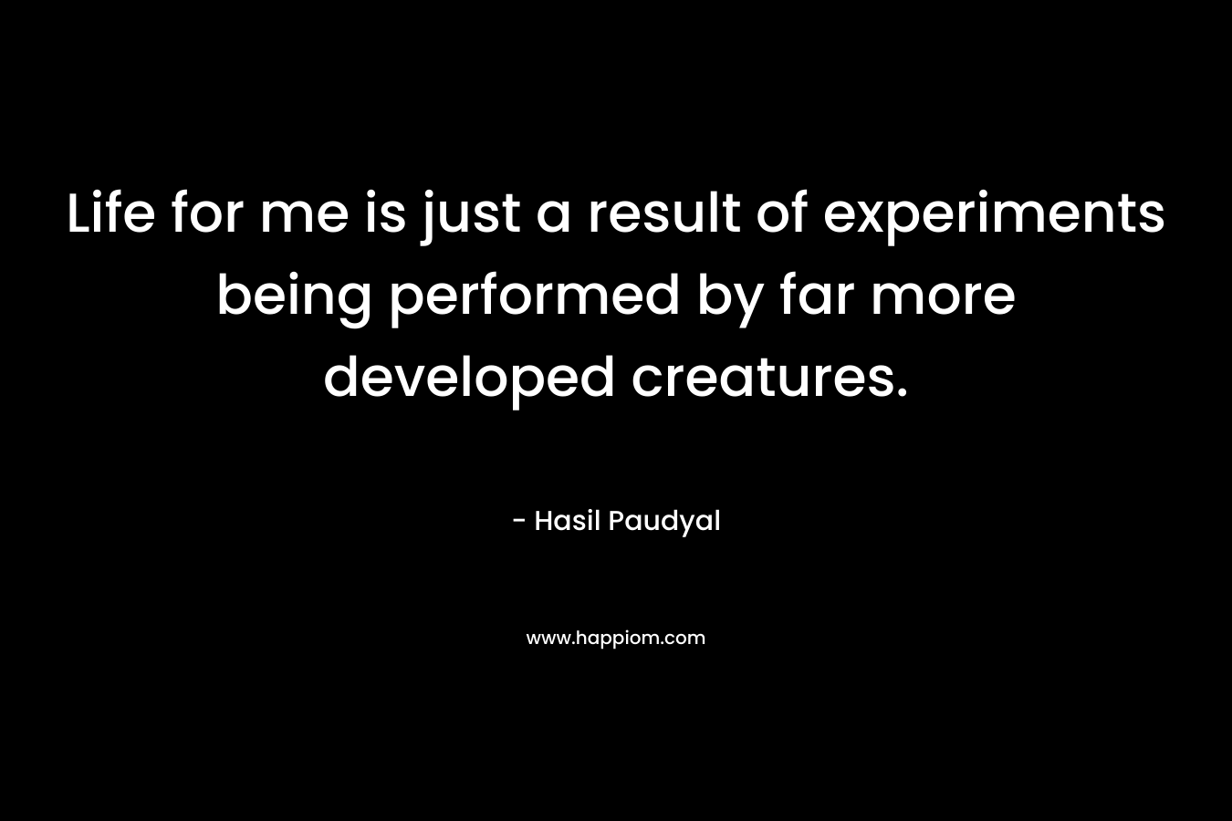 Life for me is just a result of experiments being performed by far more developed creatures. – Hasil Paudyal