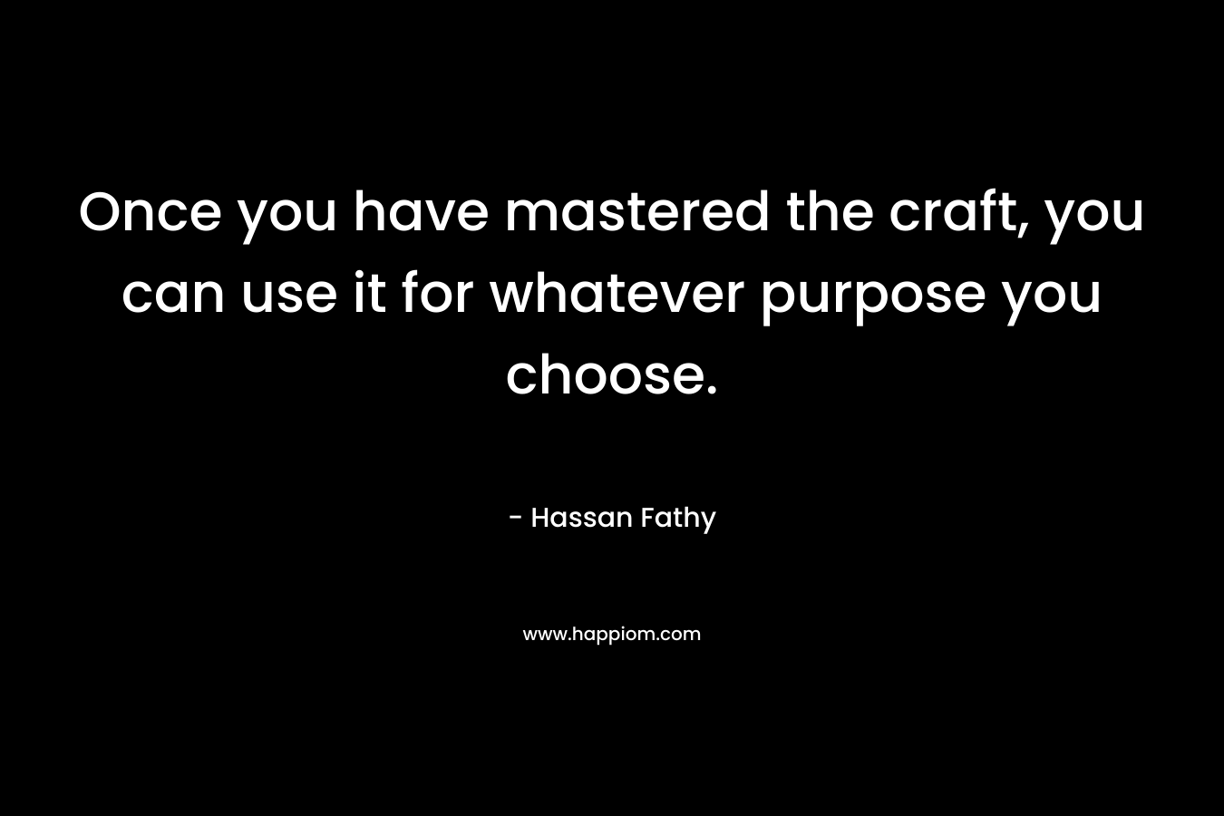 Once you have mastered the craft, you can use it for whatever purpose you choose. – Hassan Fathy