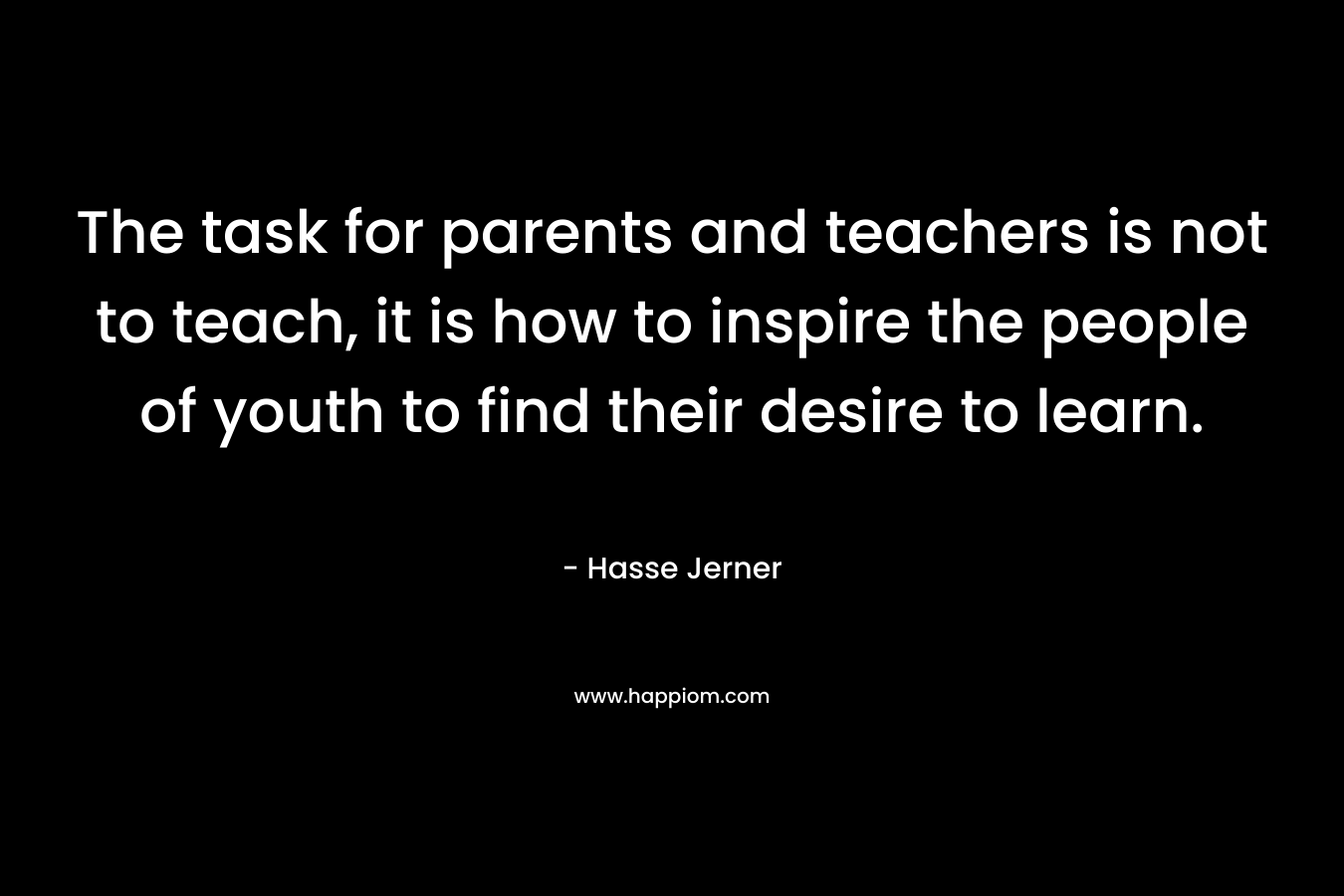 The task for parents and teachers is not to teach, it is how to inspire the people of youth to find their desire to learn. – Hasse Jerner