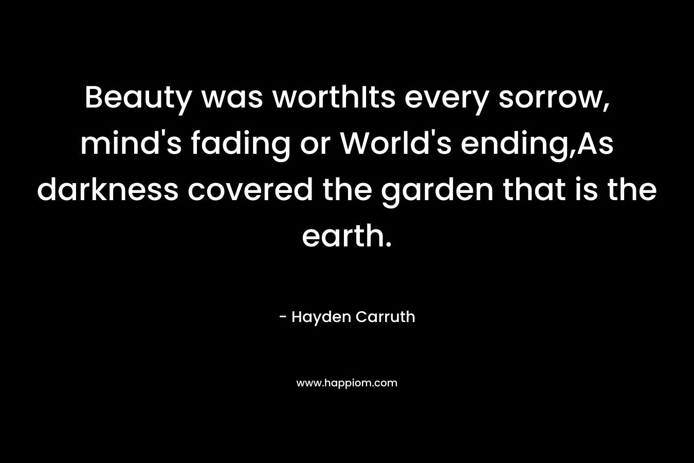 Beauty was worthIts every sorrow, mind’s fading or World’s ending,As darkness covered the garden that is the earth. – Hayden Carruth