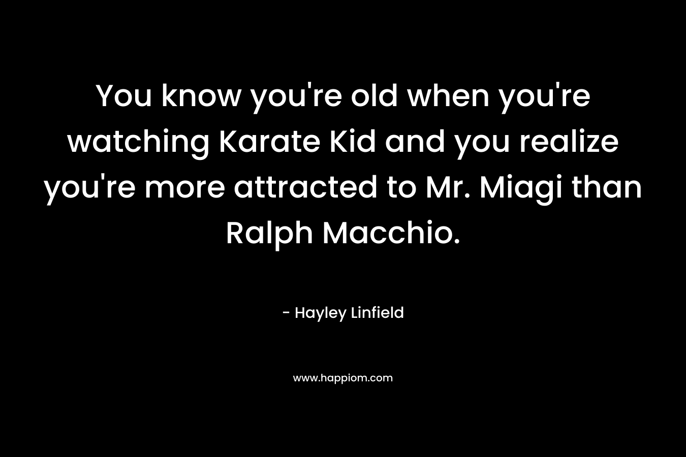 You know you’re old when you’re watching Karate Kid and you realize you’re more attracted to Mr. Miagi than Ralph Macchio. – Hayley Linfield