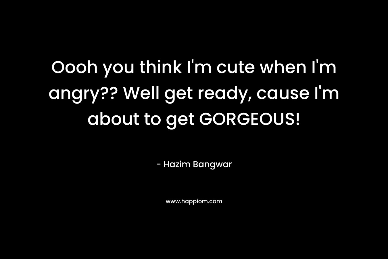 Oooh you think I’m cute when I’m angry?? Well get ready, cause I’m about to get GORGEOUS! – Hazim Bangwar