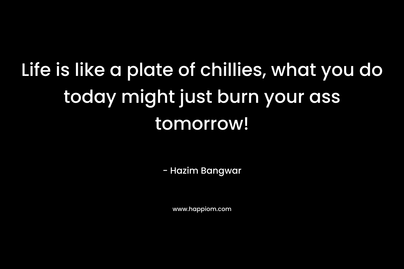 Life is like a plate of chillies, what you do today might just burn your ass tomorrow!