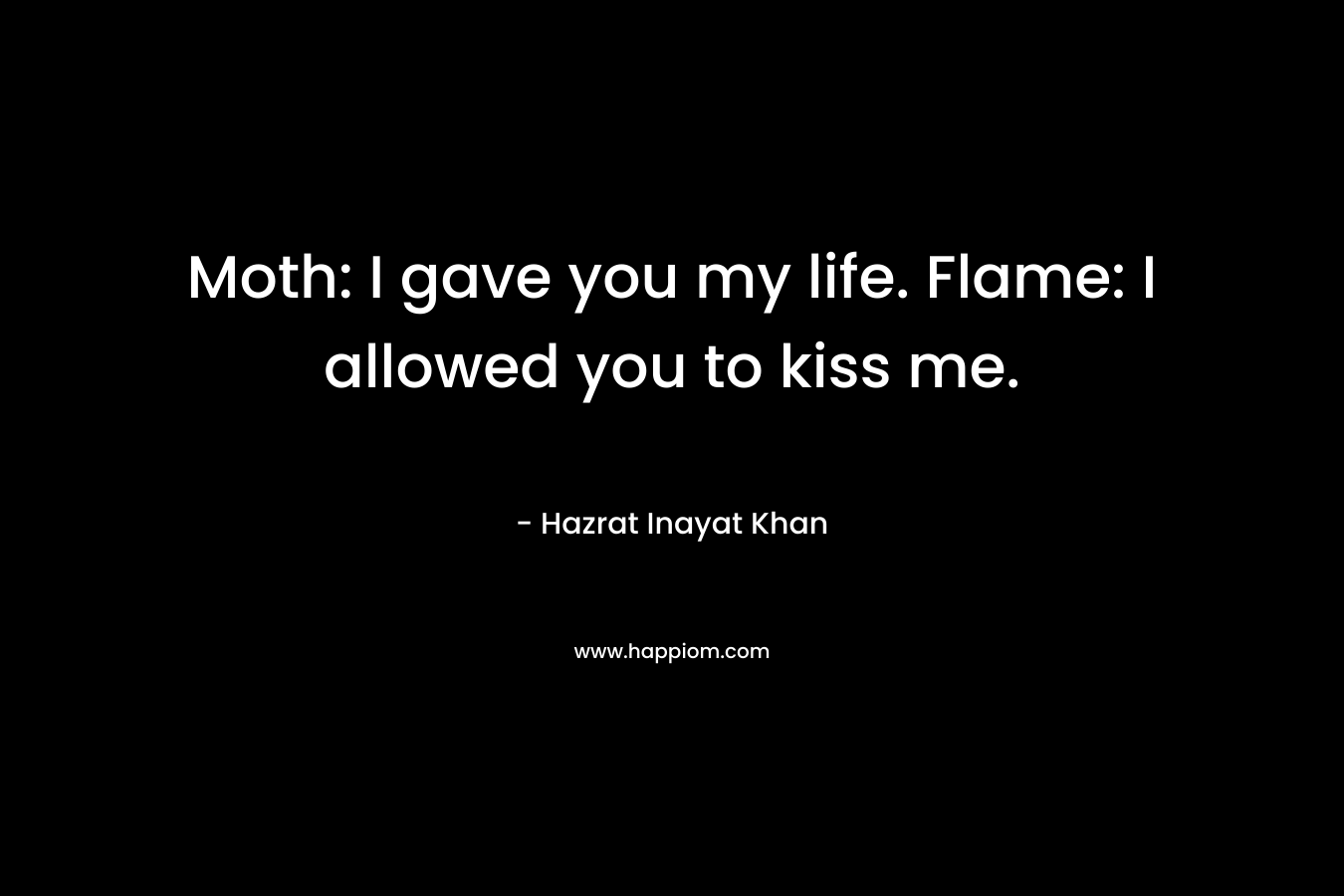 Moth: I gave you my life. Flame: I allowed you to kiss me. – Hazrat Inayat Khan