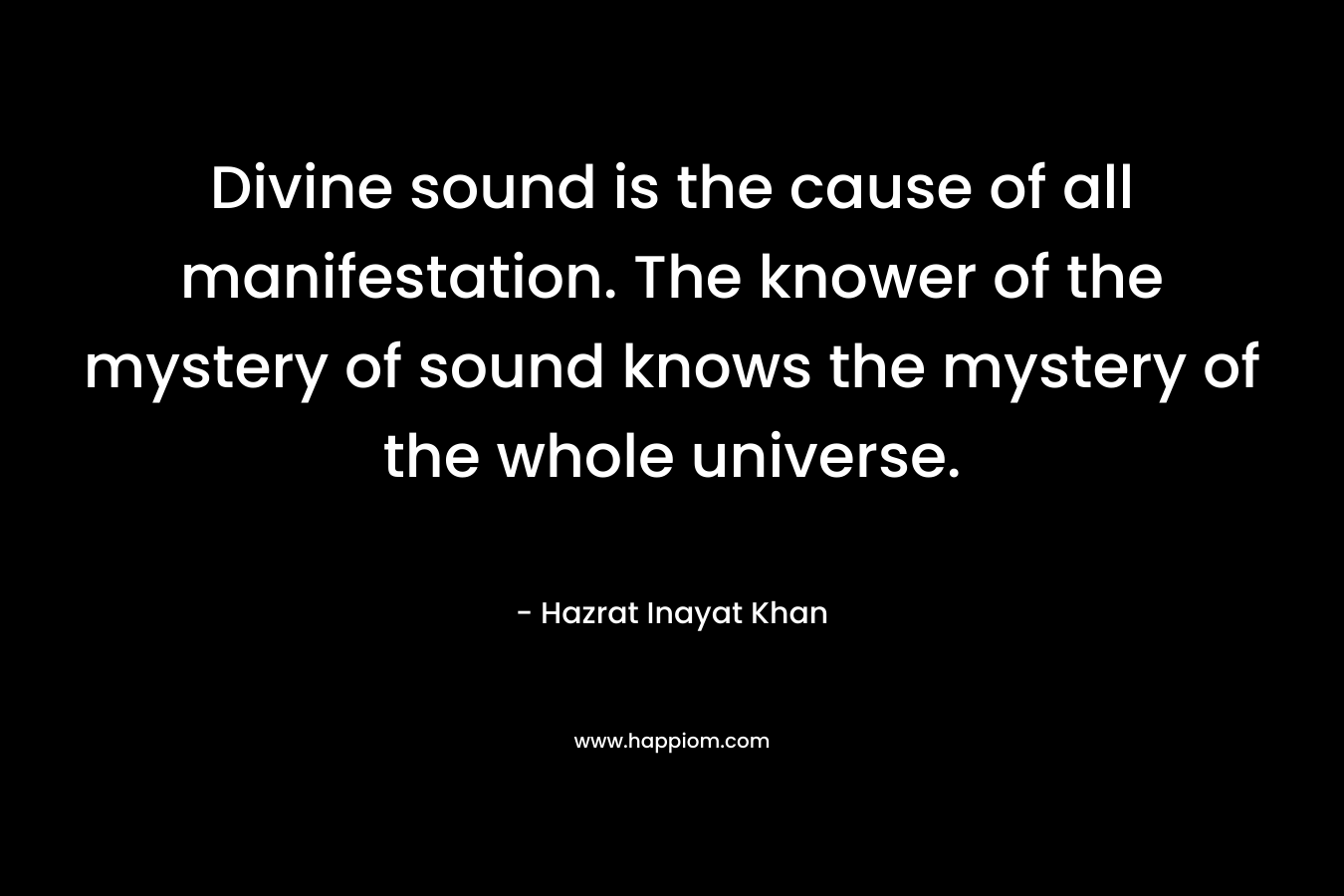 Divine sound is the cause of all manifestation. The knower of the mystery of sound knows the mystery of the whole universe. – Hazrat Inayat Khan