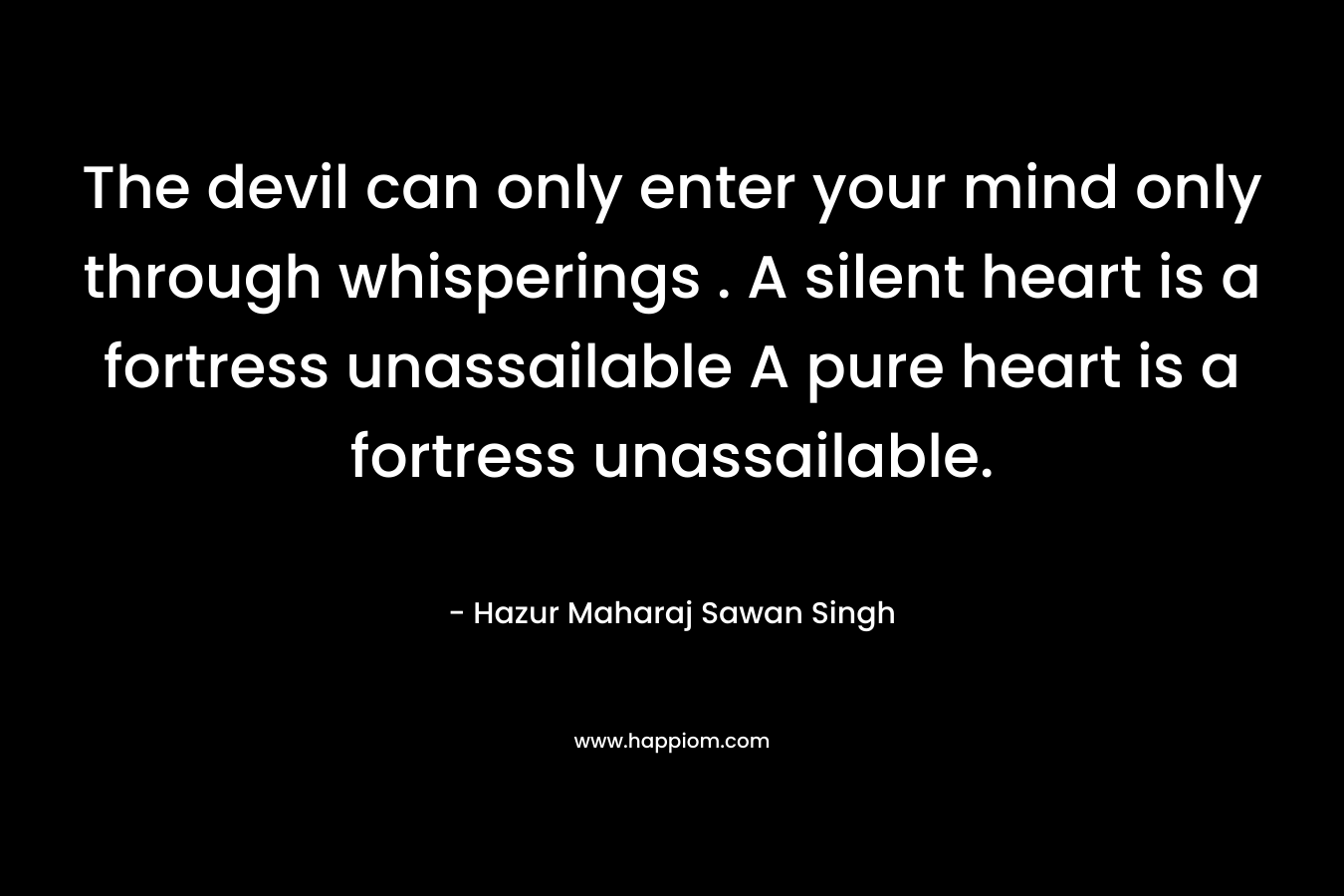 The devil can only enter your mind only through whisperings . A silent heart is a fortress unassailable A pure heart is a fortress unassailable. – Hazur Maharaj Sawan Singh