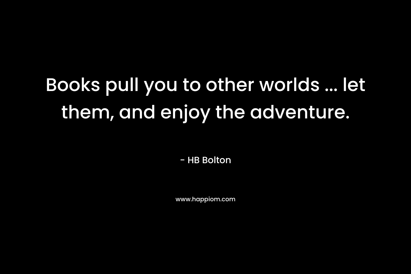 Books pull you to other worlds … let them, and enjoy the adventure. – HB Bolton