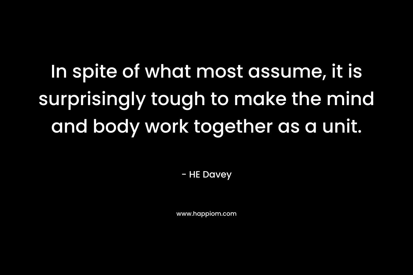 In spite of what most assume, it is surprisingly tough to make the mind and body work together as a unit. – HE Davey