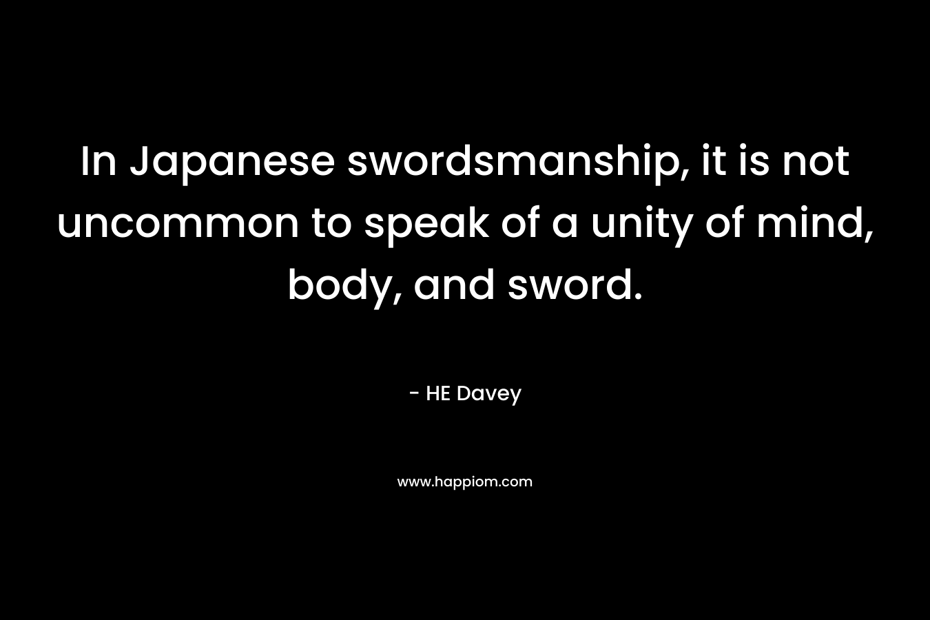 In Japanese swordsmanship, it is not uncommon to speak of a unity of mind, body, and sword. – HE Davey