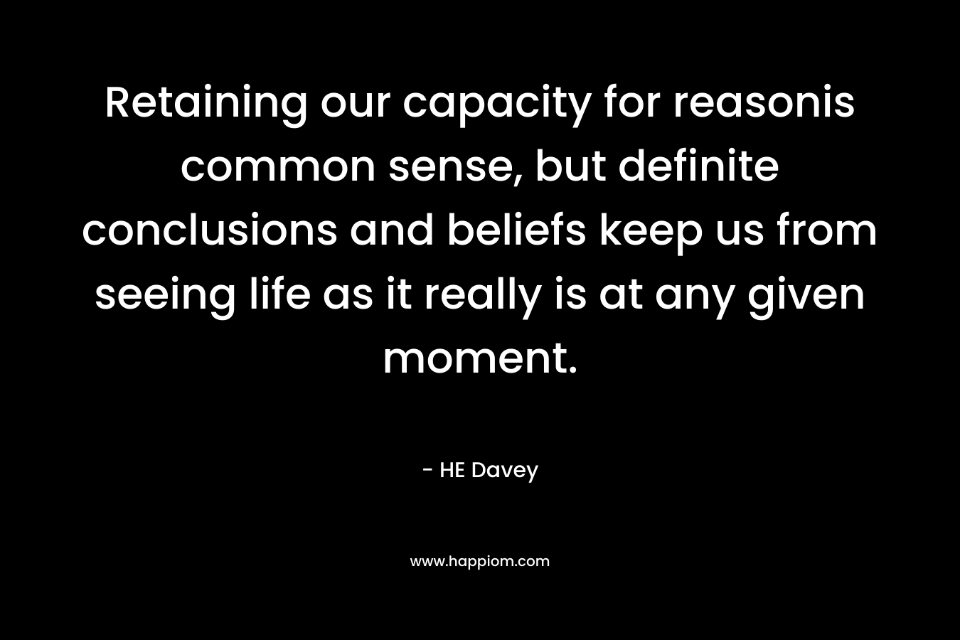 Retaining our capacity for reasonis common sense, but definite conclusions and beliefs keep us from seeing life as it really is at any given moment. – HE Davey