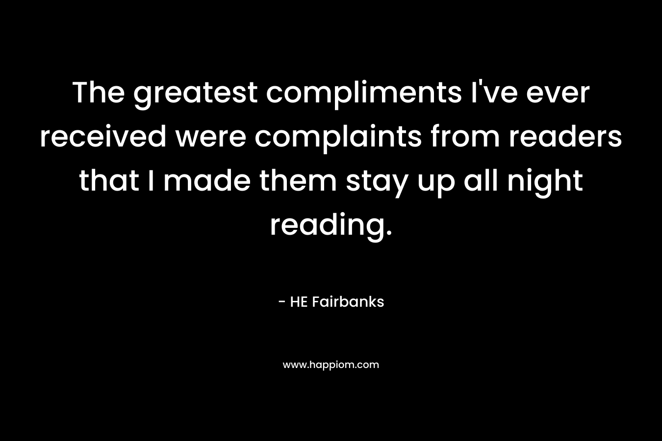 The greatest compliments I’ve ever received were complaints from readers that I made them stay up all night reading. – HE Fairbanks