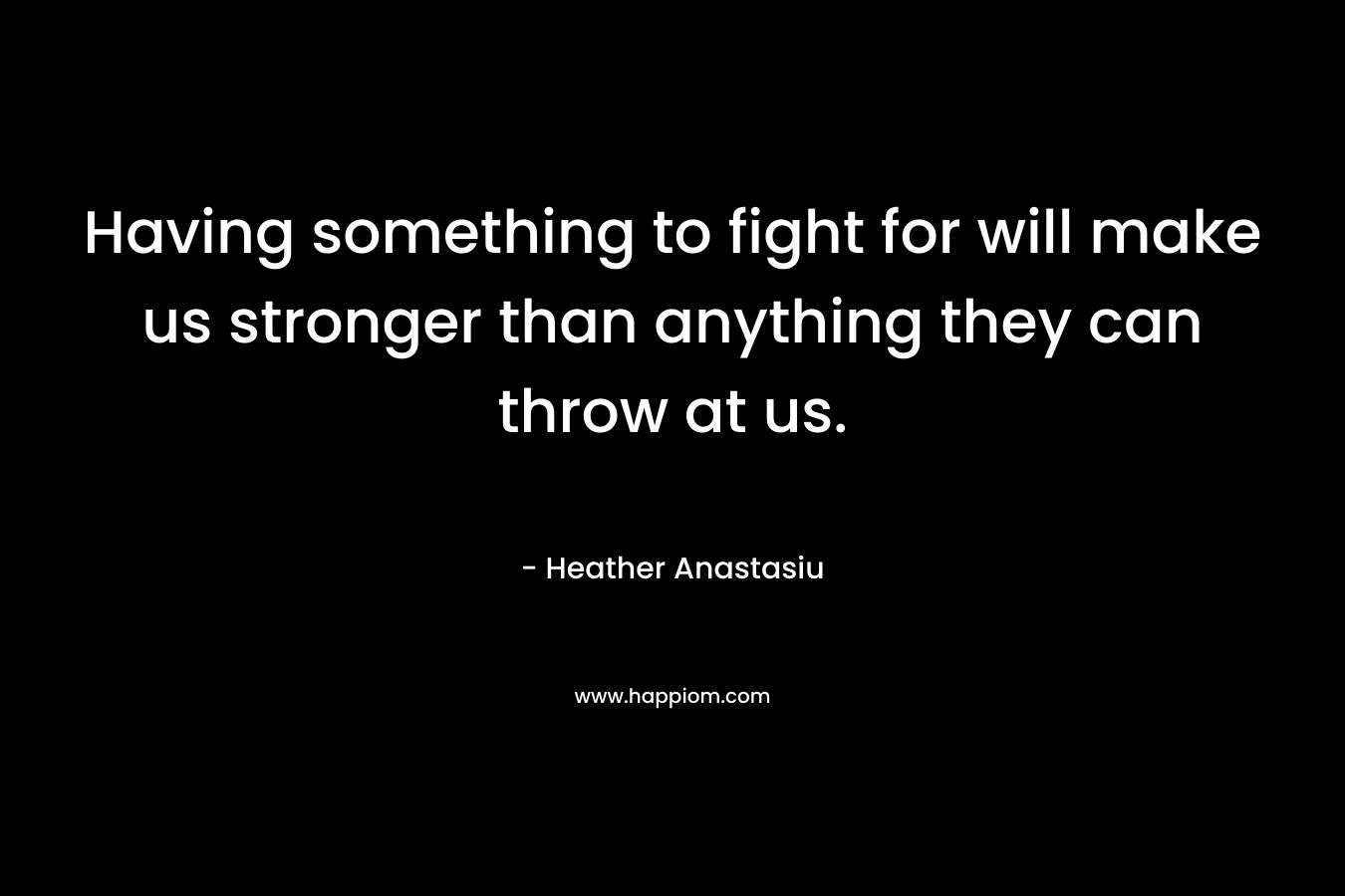 Having something to fight for will make us stronger than anything they can throw at us.