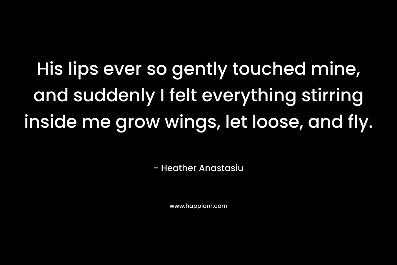 His lips ever so gently touched mine, and suddenly I felt everything stirring inside me grow wings, let loose, and fly.