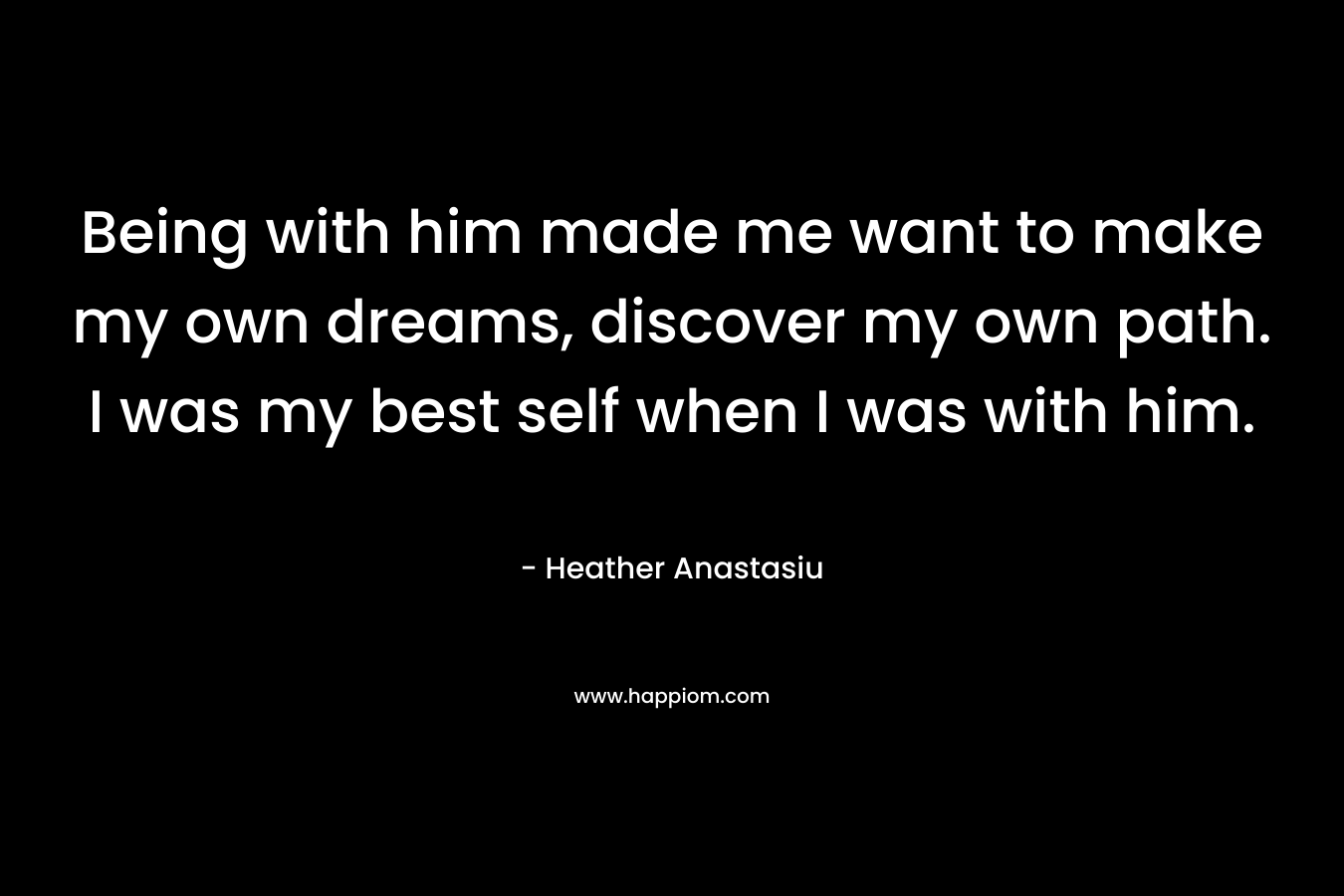 Being with him made me want to make my own dreams, discover my own path. I was my best self when I was with him. – Heather Anastasiu