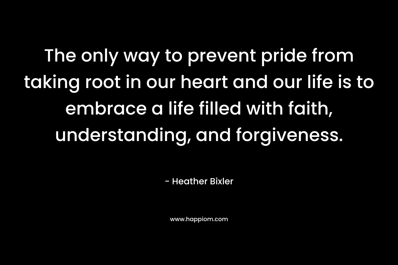 The only way to prevent pride from taking root in our heart and our life is to embrace a life filled with faith, understanding, and forgiveness. – Heather Bixler