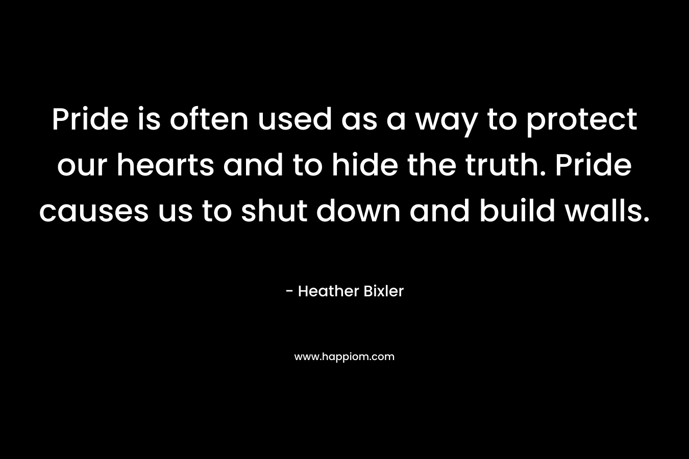 Pride is often used as a way to protect our hearts and to hide the truth. Pride causes us to shut down and build walls. – Heather Bixler