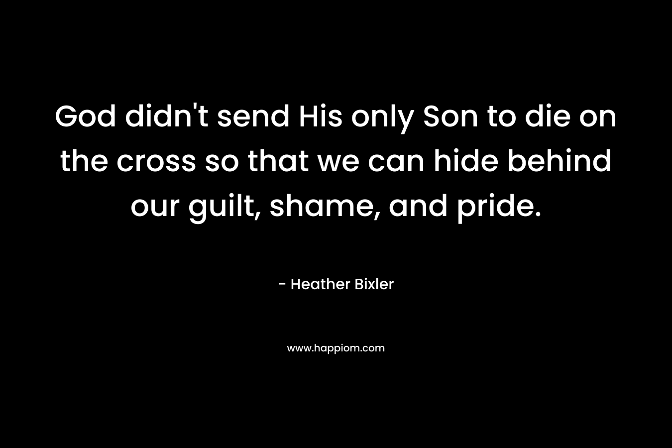 God didn’t send His only Son to die on the cross so that we can hide behind our guilt, shame, and pride. – Heather Bixler