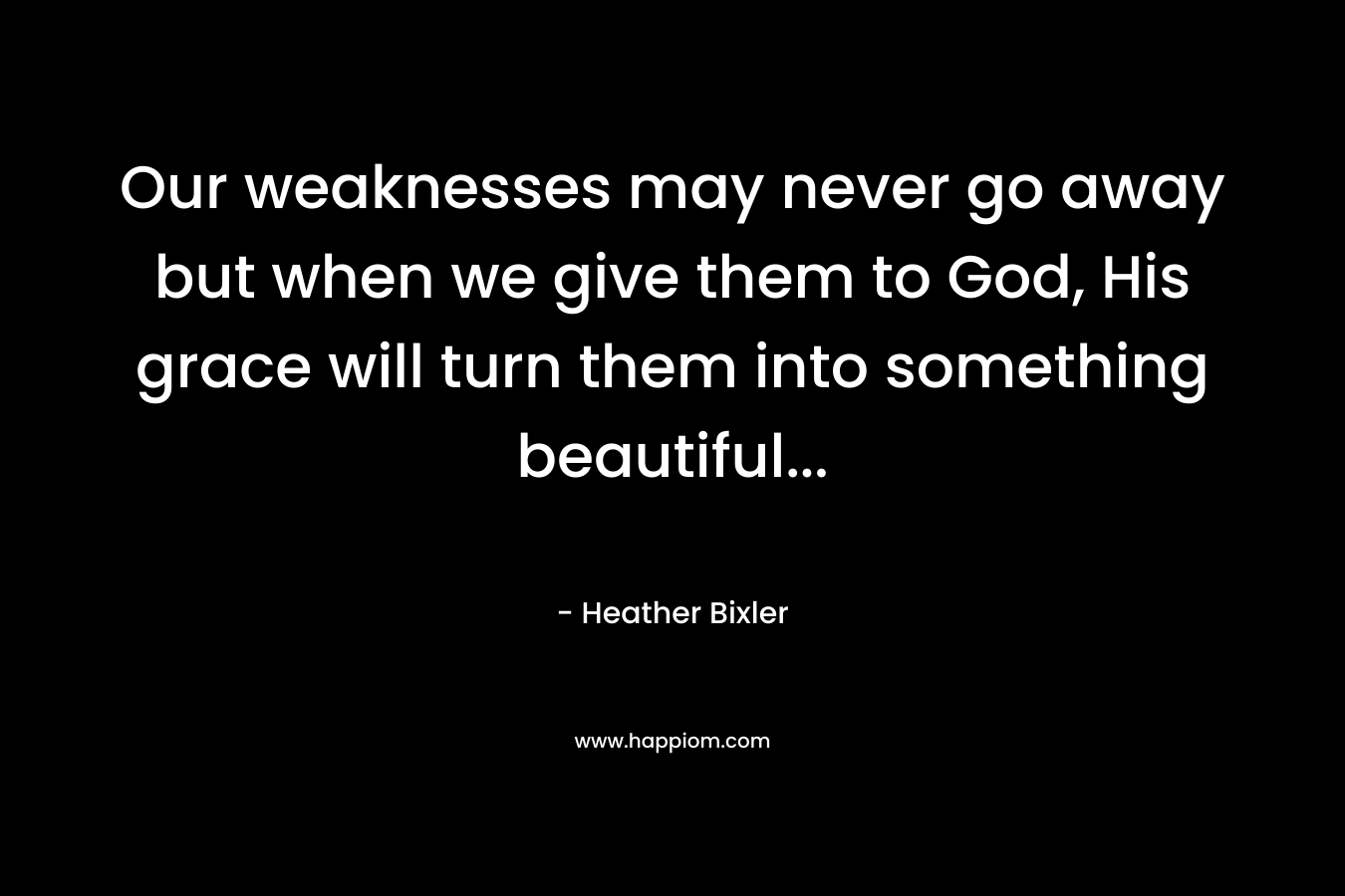 Our weaknesses may never go away but when we give them to God, His grace will turn them into something beautiful… – Heather Bixler