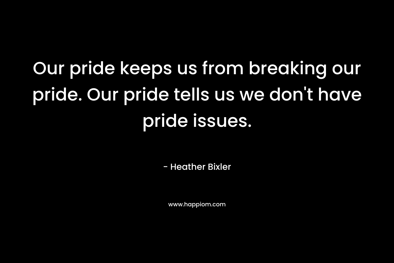 Our pride keeps us from breaking our pride. Our pride tells us we don’t have pride issues. – Heather Bixler
