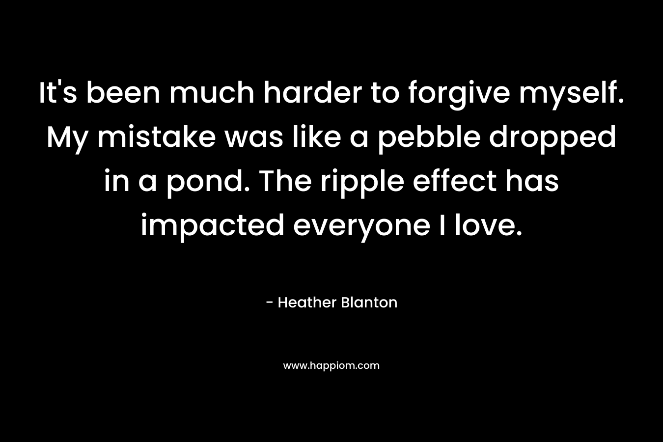 It's been much harder to forgive myself. My mistake was like a pebble dropped in a pond. The ripple effect has impacted everyone I love.