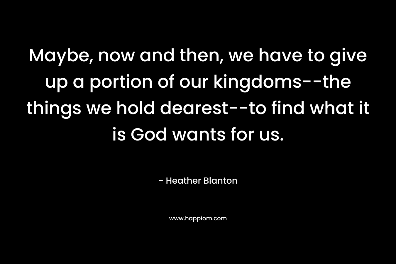 Maybe, now and then, we have to give up a portion of our kingdoms–the things we hold dearest–to find what it is God wants for us. – Heather Blanton