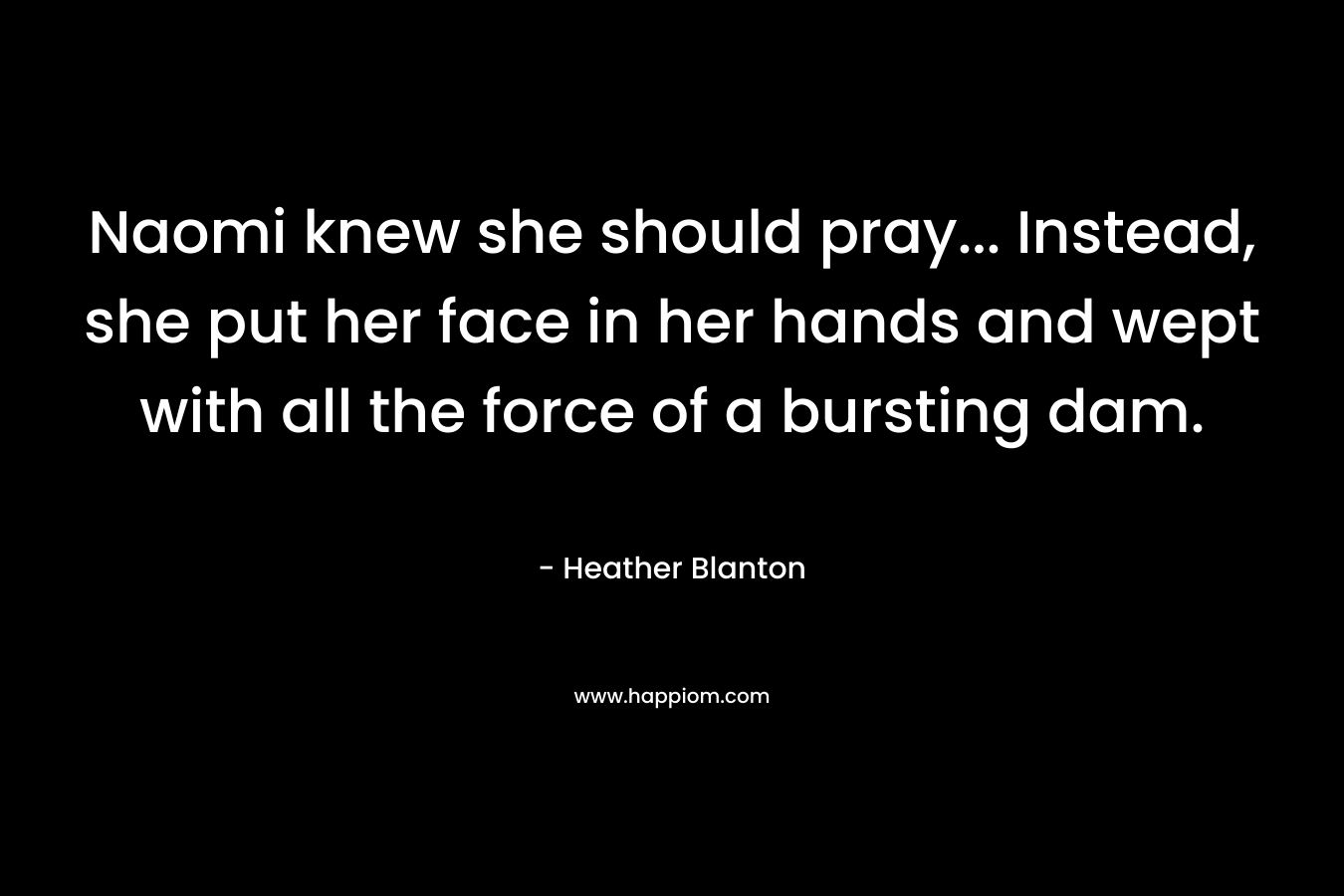 Naomi knew she should pray… Instead, she put her face in her hands and wept with all the force of a bursting dam. – Heather Blanton