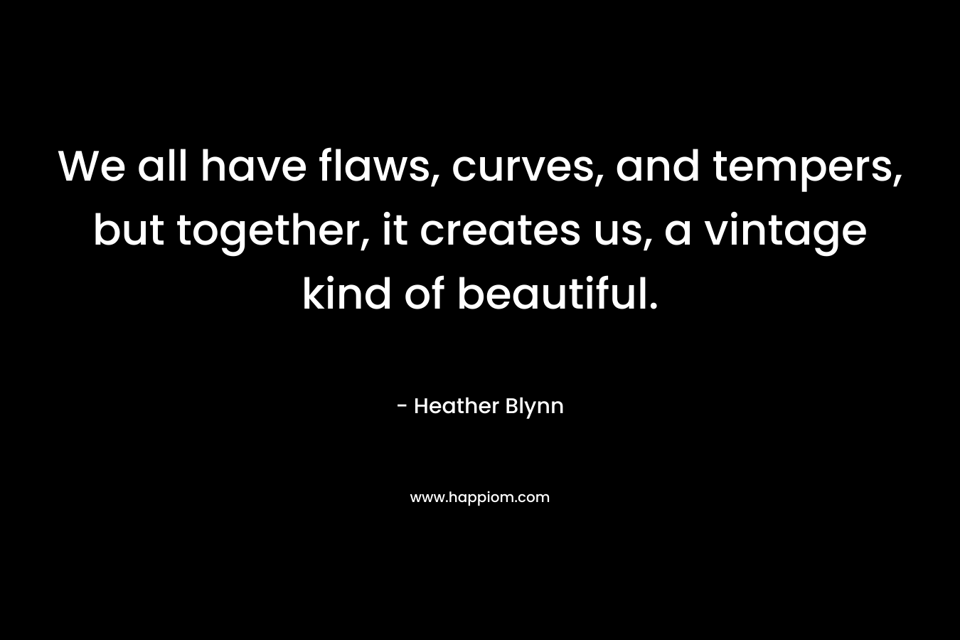 We all have flaws, curves, and tempers, but together, it creates us, a vintage kind of beautiful. – Heather Blynn