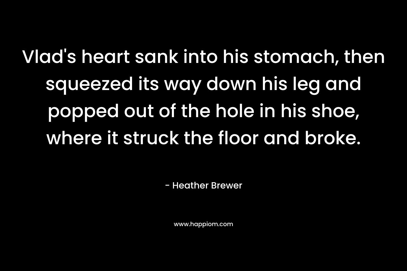 Vlad’s heart sank into his stomach, then squeezed its way down his leg and popped out of the hole in his shoe, where it struck the floor and broke. – Heather Brewer