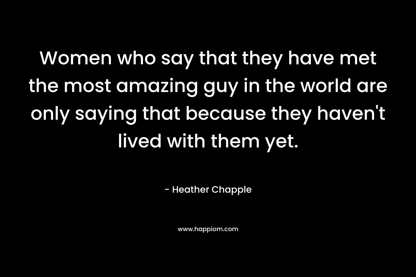 Women who say that they have met the most amazing guy in the world are only saying that because they haven’t lived with them yet. – Heather Chapple