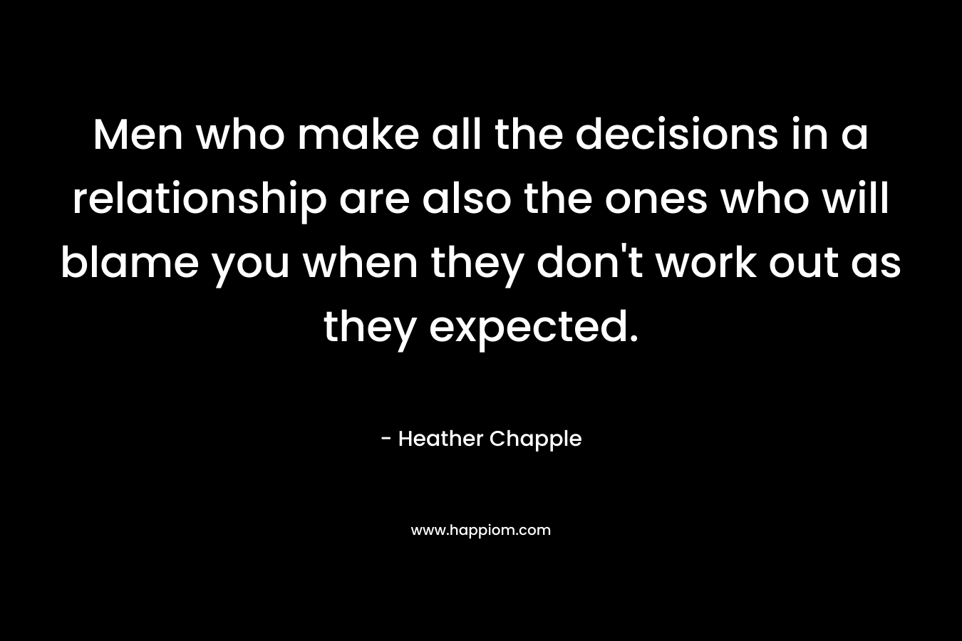Men who make all the decisions in a relationship are also the ones who will blame you when they don’t work out as they expected. – Heather Chapple