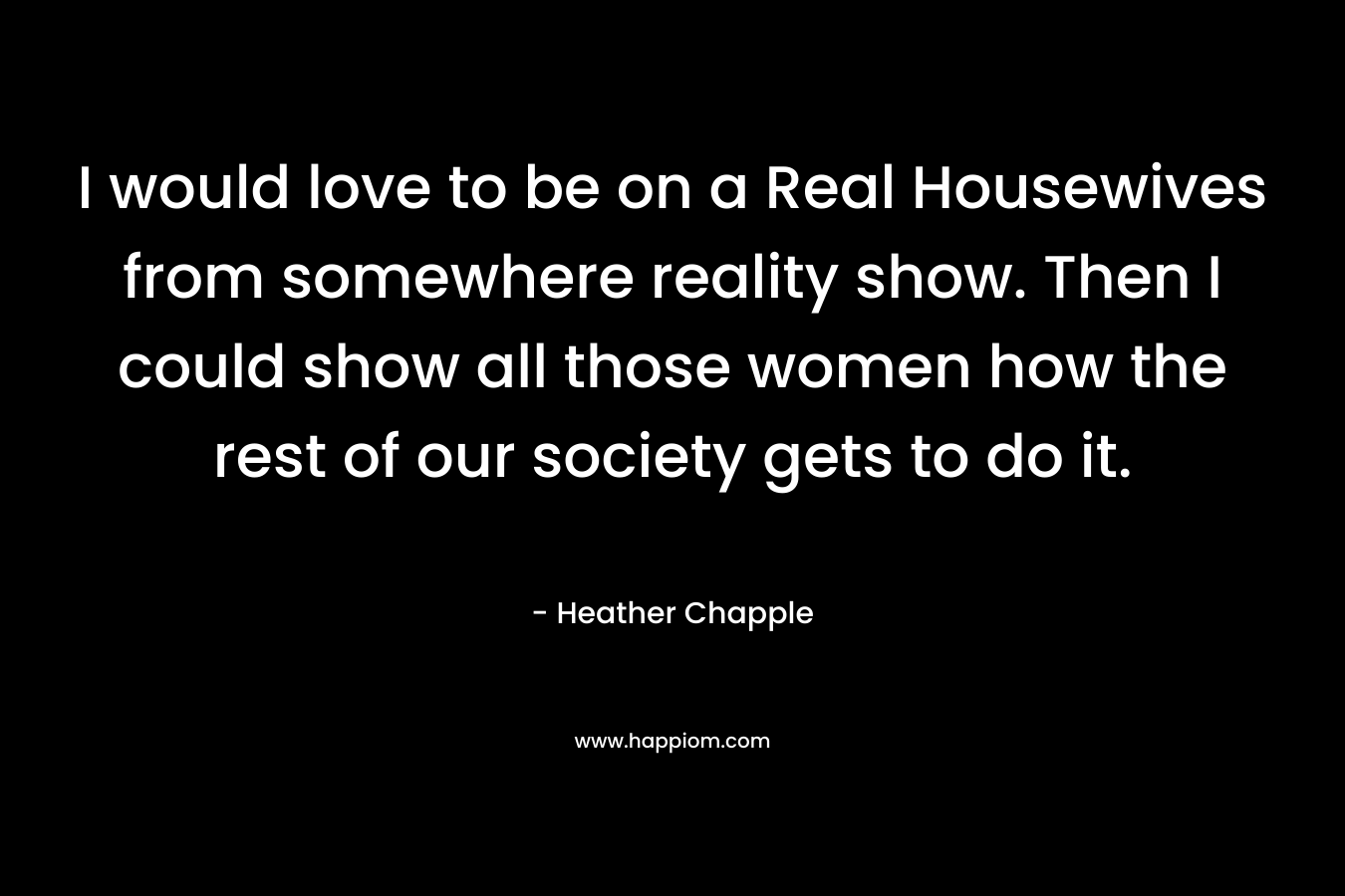I would love to be on a Real Housewives from somewhere reality show. Then I could show all those women how the rest of our society gets to do it. – Heather Chapple