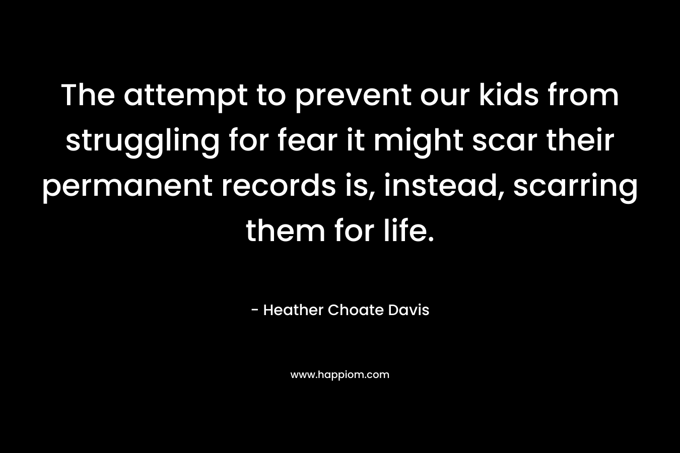 The attempt to prevent our kids from struggling for fear it might scar their permanent records is, instead, scarring them for life. – Heather Choate Davis