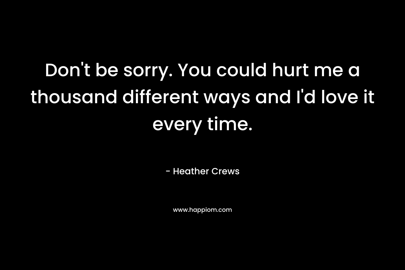 Don’t be sorry. You could hurt me a thousand different ways and I’d love it every time. – Heather Crews