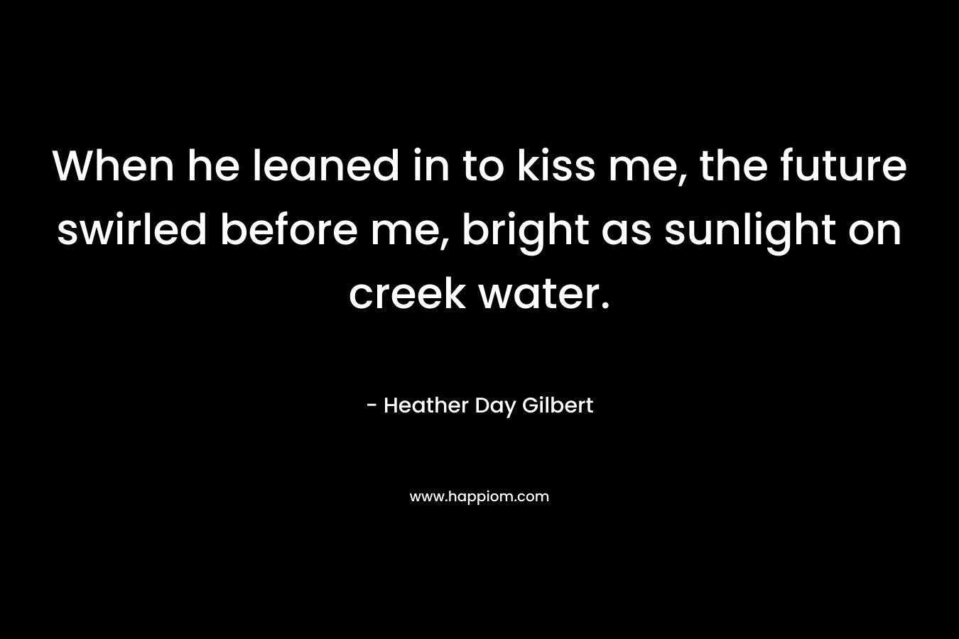 When he leaned in to kiss me, the future swirled before me, bright as sunlight on creek water. – Heather Day Gilbert