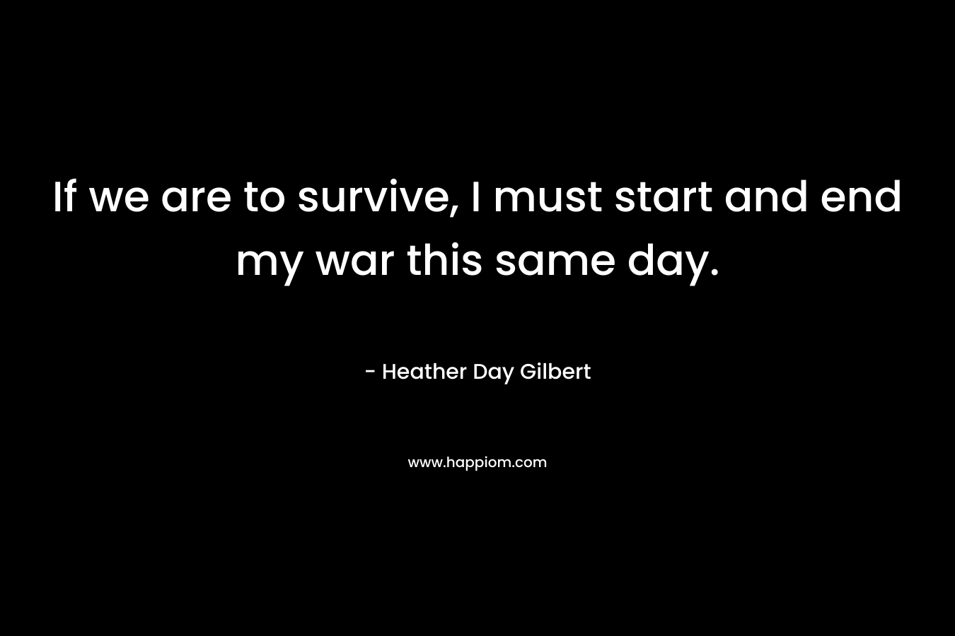 If we are to survive, I must start and end my war this same day. – Heather Day Gilbert
