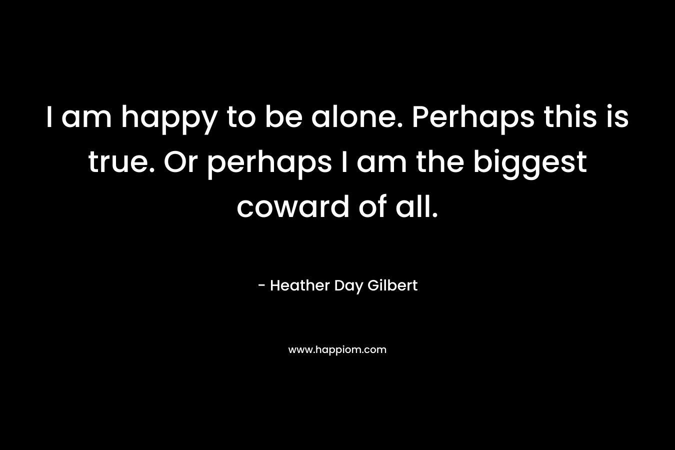 I am happy to be alone. Perhaps this is true. Or perhaps I am the biggest coward of all. – Heather Day Gilbert