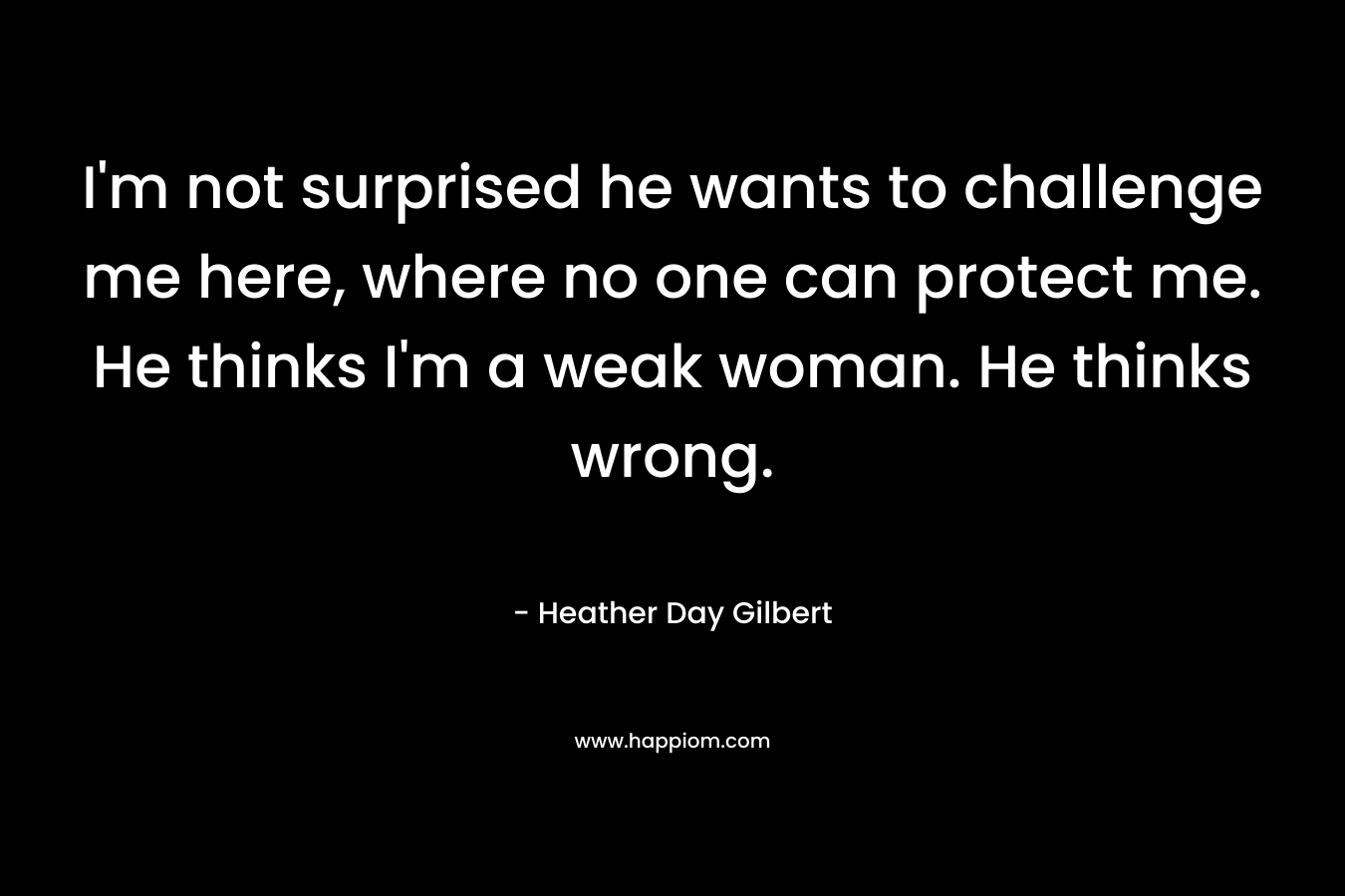 I’m not surprised he wants to challenge me here, where no one can protect me. He thinks I’m a weak woman. He thinks wrong. – Heather Day Gilbert