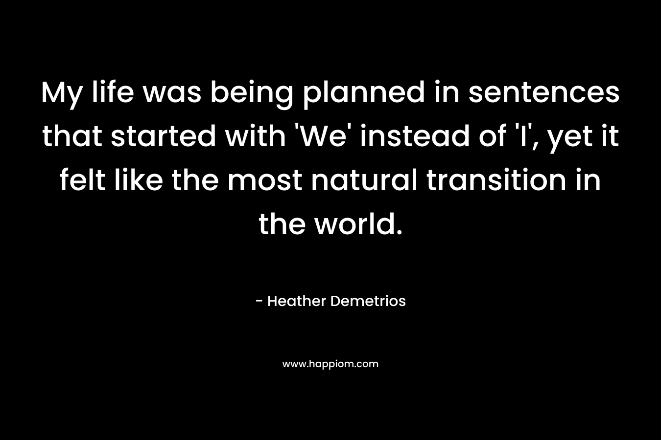 My life was being planned in sentences that started with ‘We’ instead of ‘I’, yet it felt like the most natural transition in the world. – Heather Demetrios