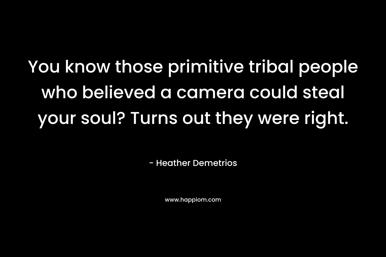 You know those primitive tribal people who believed a camera could steal your soul? Turns out they were right. – Heather Demetrios