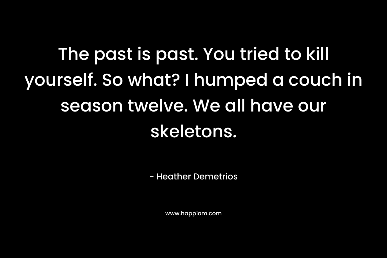 The past is past. You tried to kill yourself. So what? I humped a couch in season twelve. We all have our skeletons. – Heather Demetrios