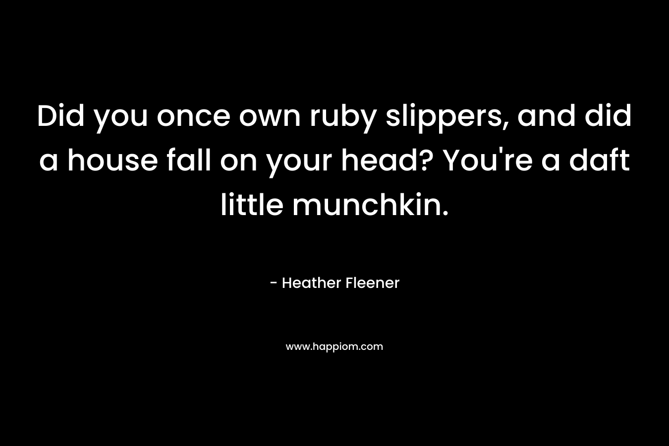 Did you once own ruby slippers, and did a house fall on your head? You’re a daft little munchkin. – Heather Fleener